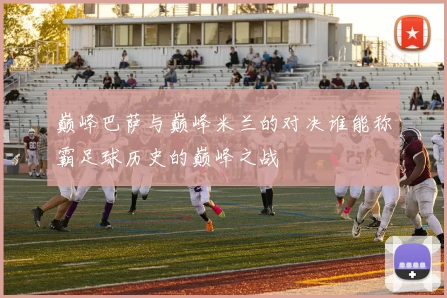 巅峰巴萨与巅峰米兰的对决谁能称霸足球历史的巅峰之战