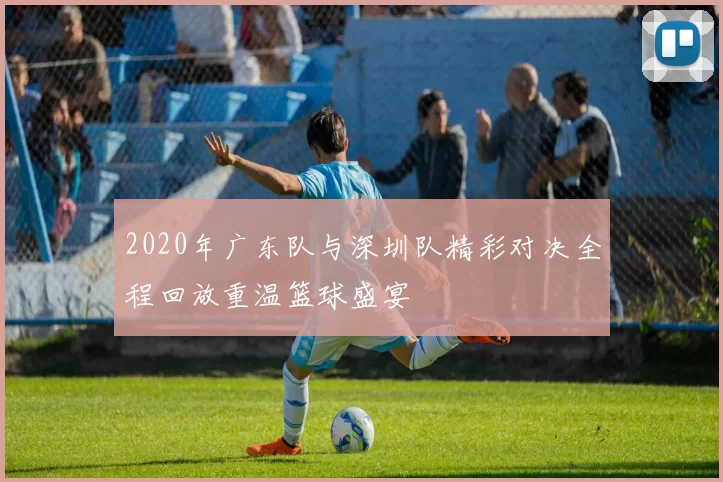 2020年广东队与深圳队精彩对决全程回放重温篮球盛宴