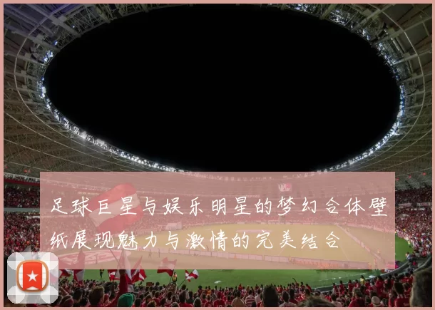 足球巨星与娱乐明星的梦幻合体壁纸展现魅力与激情的完美结合