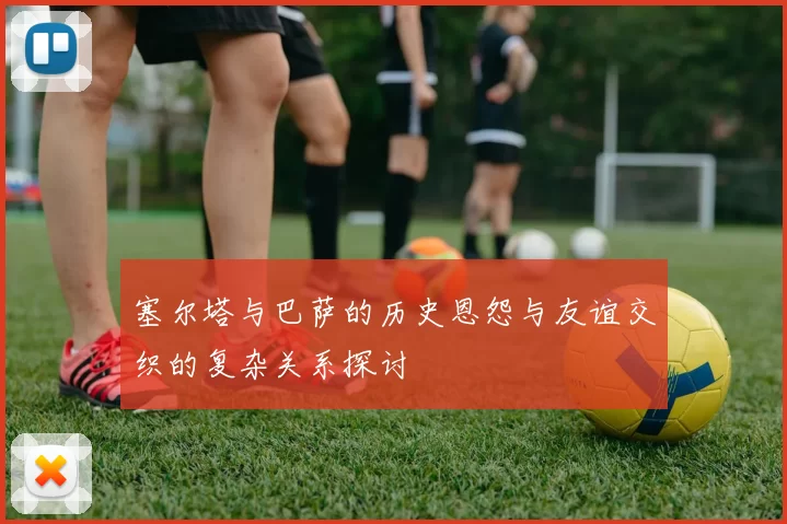 塞尔塔与巴萨的历史恩怨与友谊交织的复杂关系探讨