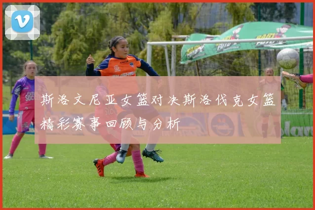 斯洛文尼亚女篮对决斯洛伐克女篮精彩赛事回顾与分析