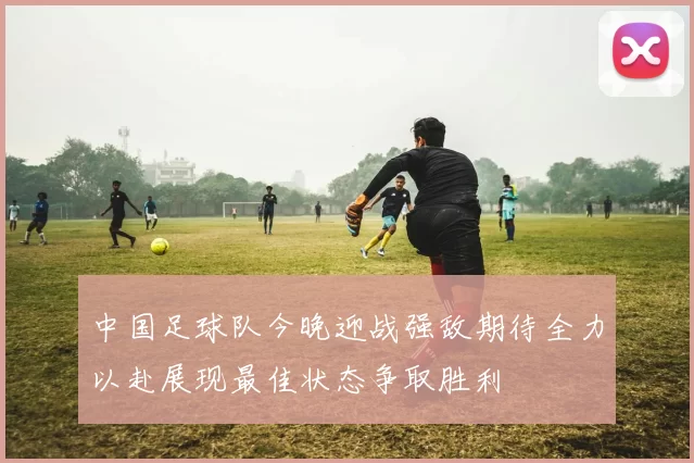 中国足球队今晚迎战强敌期待全力以赴展现最佳状态争取胜利