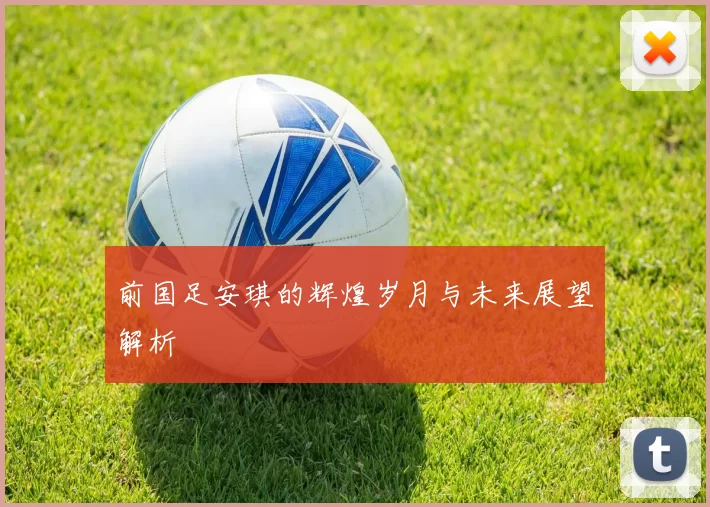 前国足安琪的辉煌岁月与未来展望解析