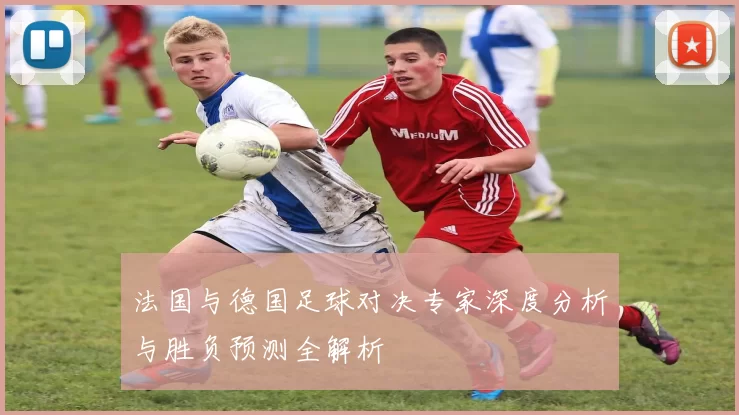 法国与德国足球对决专家深度分析与胜负预测全解析